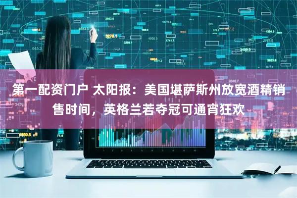 第一配资门户 太阳报：美国堪萨斯州放宽酒精销售时间，英格兰若夺冠可通宵狂欢