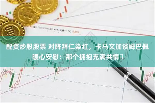配资炒股股票 对阵拜仁染红，卡马文加谈姆巴佩暖心安慰：那个拥抱充满共情​