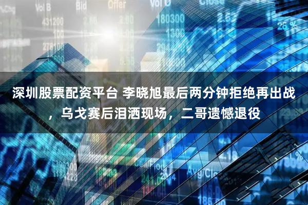 深圳股票配资平台 李晓旭最后两分钟拒绝再出战，乌戈赛后泪洒现场，二哥遗憾退役