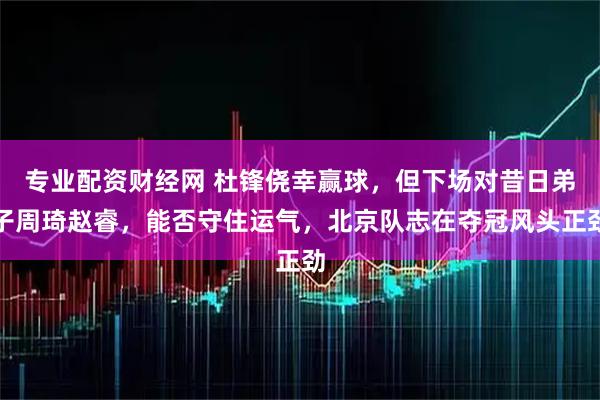 专业配资财经网 杜锋侥幸赢球，但下场对昔日弟子周琦赵睿，能否守住运气，北京队志在夺冠风头正劲