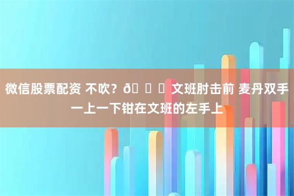 微信股票配资 不吹？👀文班肘击前 麦丹双手一上一下钳在文班的左手上