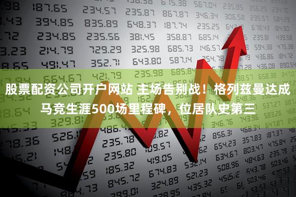 股票配资公司开户网站 主场告别战！格列兹曼达成马竞生涯500场里程碑，位居队史第三