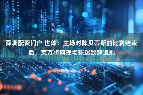 深圳配资门户 世体：主场对阵贝蒂斯的比赛结束后，莱万将向现场球迷致辞道别