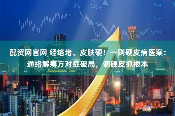 配资网官网 经络堵、皮肤硬！一则硬皮病医案：通络解痹方对症破局，调硬皮抓根本