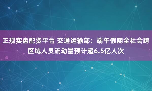 正规实盘配资平台 交通运输部：端午假期全社会跨区域人员流动量预计超6.5亿人次