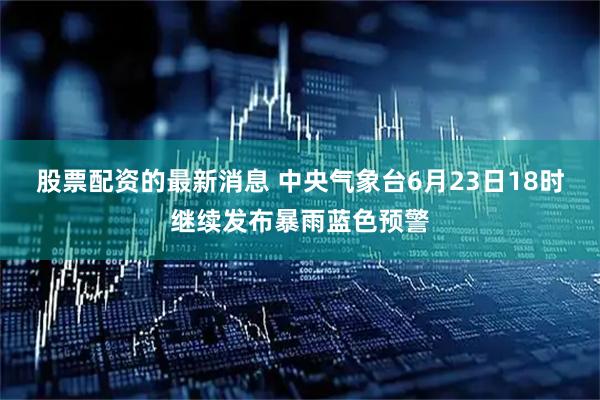股票配资的最新消息 中央气象台6月23日18时继续发布暴雨蓝色预警