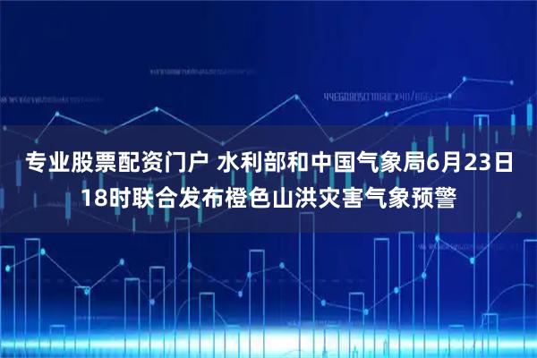 专业股票配资门户 水利部和中国气象局6月23日18时联合发布橙色山洪灾害气象预警