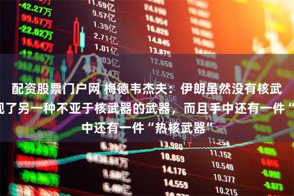 配资股票门户网 梅德韦杰夫：伊朗虽然没有核武器，却发现了另一种不亚于核武器的武器，而且手中还有一件“热核武器”