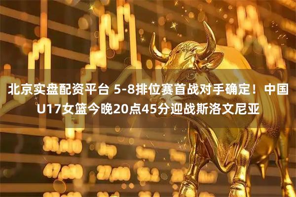 北京实盘配资平台 5-8排位赛首战对手确定！中国U17女篮今晚20点45分迎战斯洛文尼亚