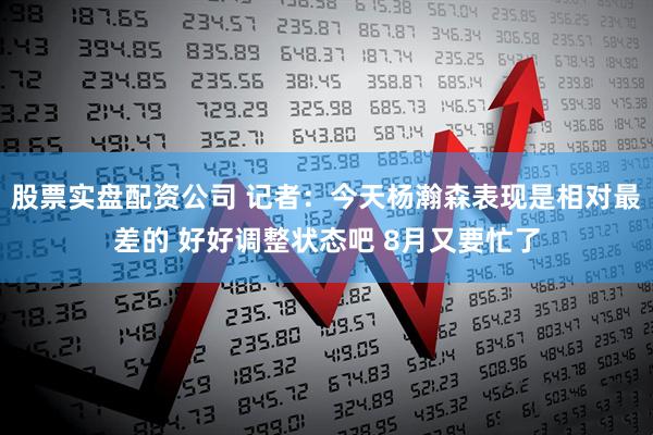股票实盘配资公司 记者：今天杨瀚森表现是相对最差的 好好调整状态吧 8月又要忙了